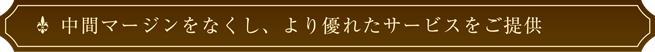 中間マージンをなくし、より優れたサービスをご提供