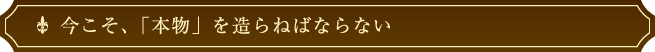 今こそ、「本物」を造らねばならない