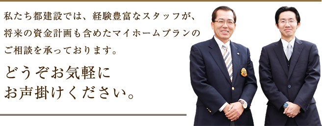 私たち都建設では、経験豊富なスタッフが、将来の資金計画も含めたマイホームプランのご相談を承っております。どうぞお気軽に
お声掛けください。