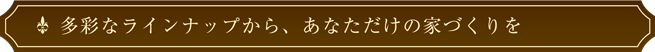 多彩なラインナップから、あなただけの家づくりを匠