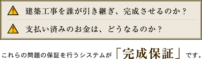 建築工事を誰が引き継ぎ、完成させるのか？支払い済みのお金は、どうなるのか？これらの問題の保証を行うシステムが「完成保証」です。